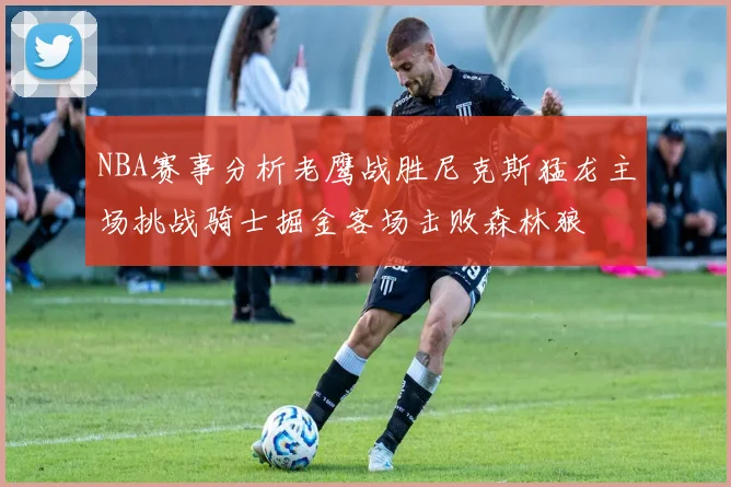 NBA赛事分析老鹰战胜尼克斯猛龙主场挑战骑士掘金客场击败森林狼