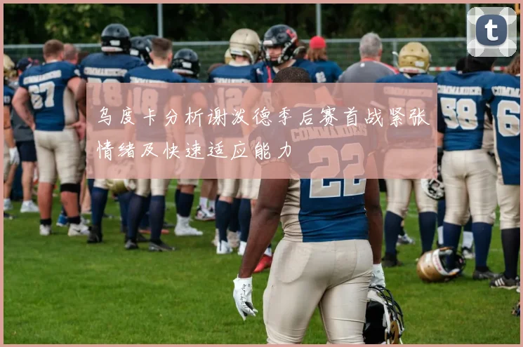 乌度卡分析谢泼德季后赛首战紧张情绪及快速适应能力