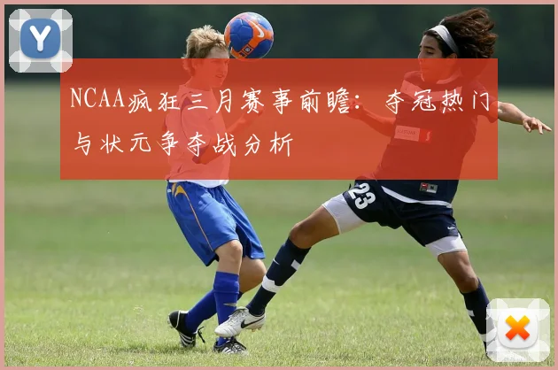 NCAA疯狂三月赛事前瞻：夺冠热门与状元争夺战分析