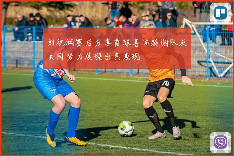 刘祝润赛后分享首球喜悦感谢队友共同努力展现出色表现