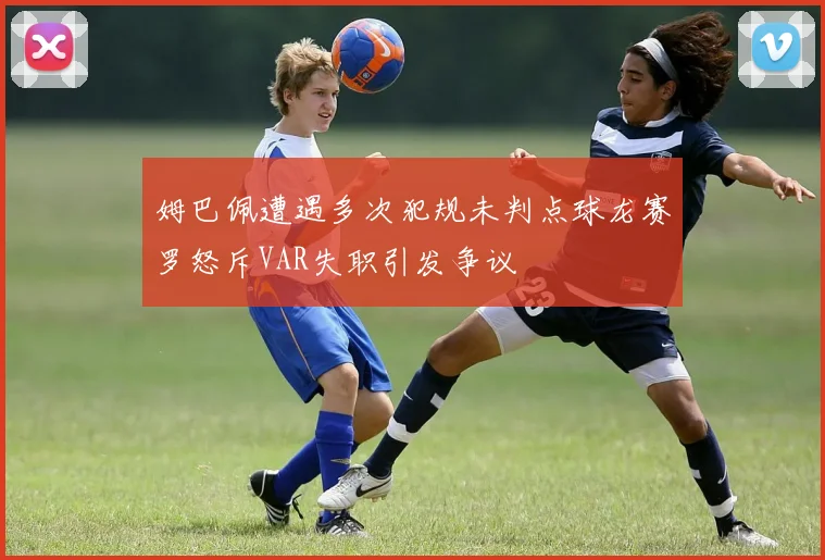 姆巴佩遭遇多次犯规未判点球龙赛罗怒斥VAR失职引发争议