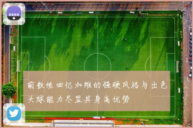 前教练回忆加维的强硬风格与出色头球能力尽显其身高优势