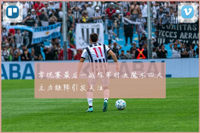 常规赛最后一战绿军对决魔术四大主力缺阵引发关注