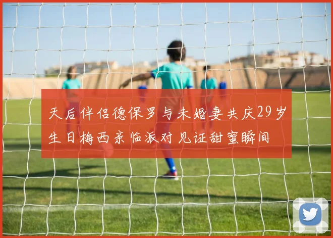 天后伴侣德保罗与未婚妻共庆29岁生日梅西亲临派对见证甜蜜瞬间