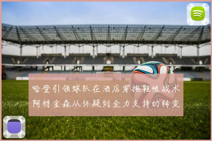 哈登引领球队在酒店穿拖鞋练战术阿特金森从怀疑到全力支持的转变