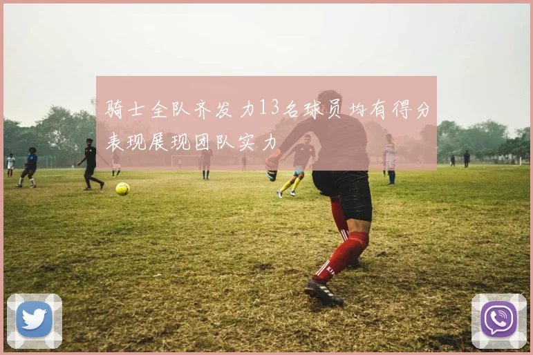 骑士全队齐发力13名球员均有得分表现展现团队实力