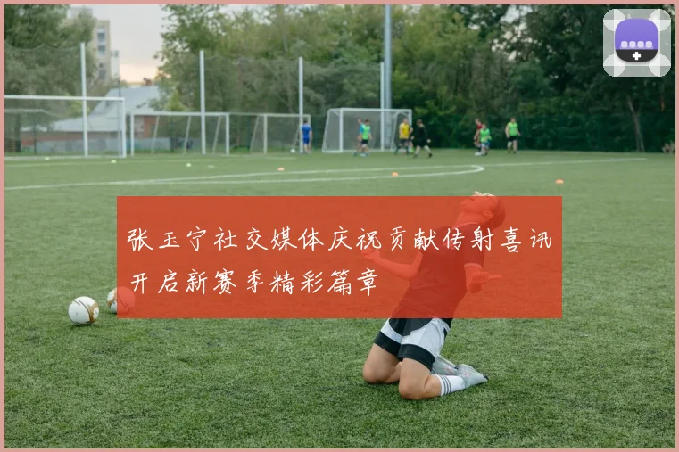 张玉宁社交媒体庆祝贡献传射喜讯开启新赛季精彩篇章
